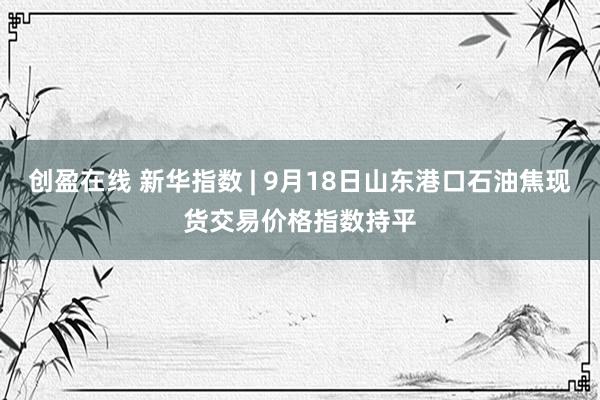 创盈在线 新华指数 | 9月18日山东港口石油焦现货交易价格指数持平