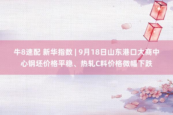 牛8速配 新华指数 | 9月18日山东港口大商中心钢坯价格平稳、热轧C料价格微幅下跌
