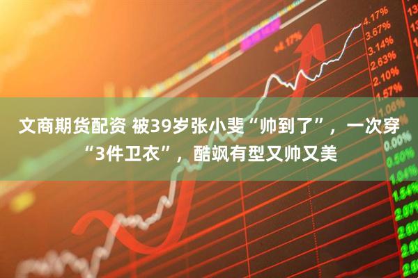 文商期货配资 被39岁张小斐“帅到了”，一次穿“3件卫衣”，酷飒有型又帅又美