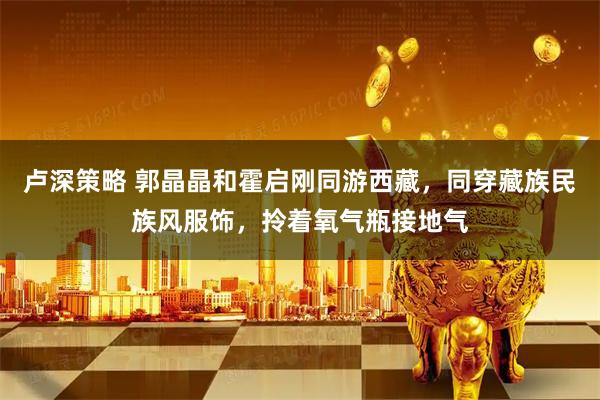 卢深策略 郭晶晶和霍启刚同游西藏，同穿藏族民族风服饰，拎着氧气瓶接地气