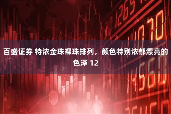 百盛证券 特浓金珠裸珠排列，颜色特别浓郁漂亮的色泽 12