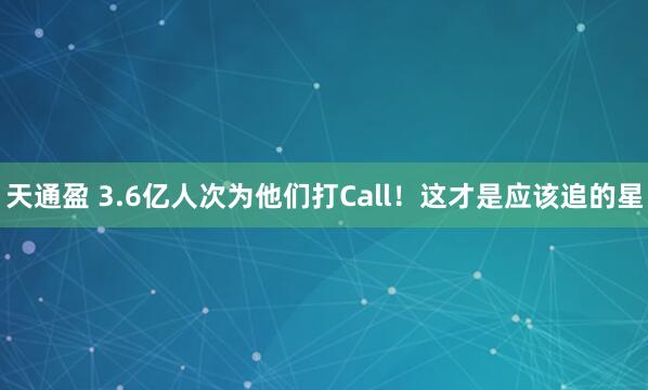 天通盈 3.6亿人次为他们打Call！这才是应该追的星