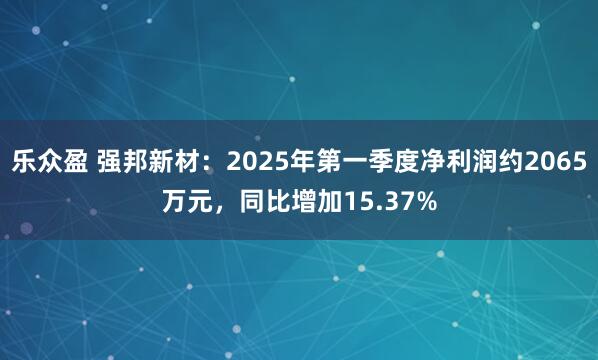 乐众盈 强邦新材：2025年第一季度净利润约2065万元，同比增加15.37%