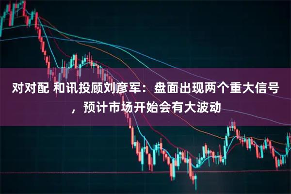 对对配 和讯投顾刘彦军：盘面出现两个重大信号，预计市场开始会有大波动