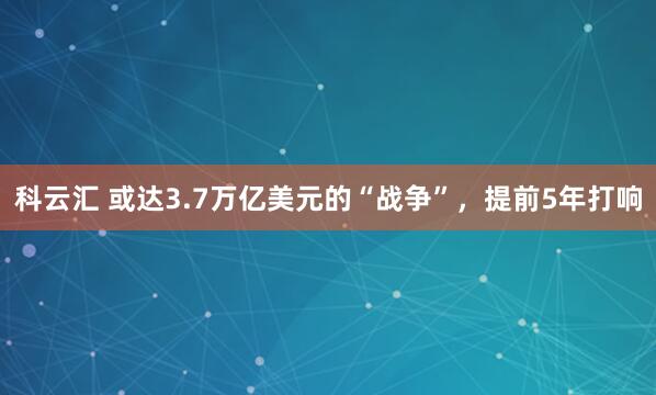 科云汇 或达3.7万亿美元的“战争”，提前5年打响