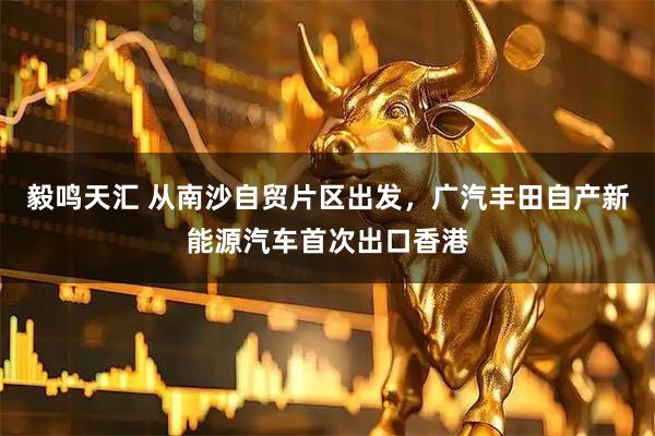 毅鸣天汇 从南沙自贸片区出发，广汽丰田自产新能源汽车首次出口香港