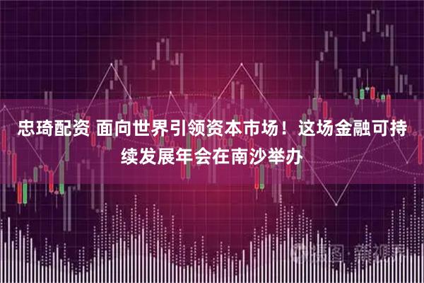 忠琦配资 面向世界引领资本市场！这场金融可持续发展年会在南沙举办