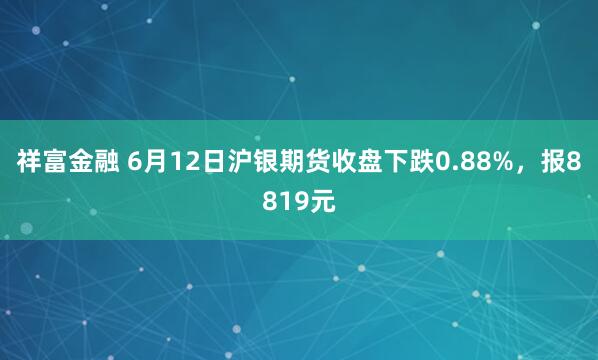 祥富金融 6月12日沪银期货收盘下跌0.88%,报8819元