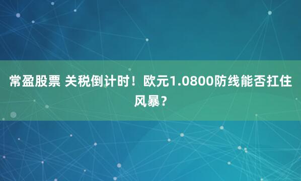 常盈股票 关税倒计时！欧元1.0800防线能否扛住风暴？