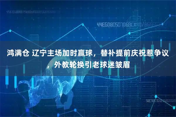 鸿满仓 辽宁主场加时赢球，替补提前庆祝惹争议，外教轮换引老球迷皱眉