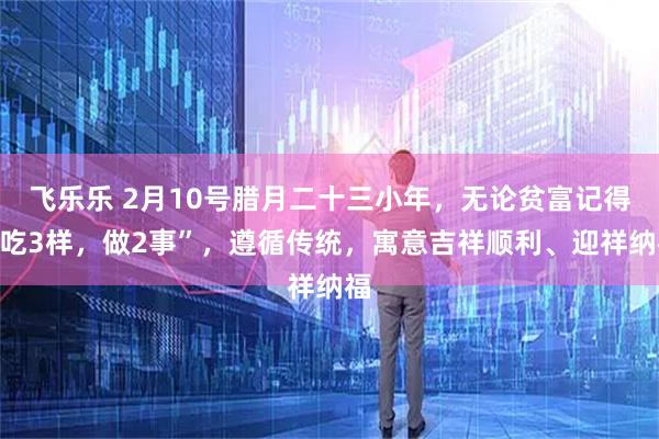 飞乐乐 2月10号腊月二十三小年，无论贫富记得“吃3样，做2事”，遵循传统，寓意吉祥顺利、迎祥纳福