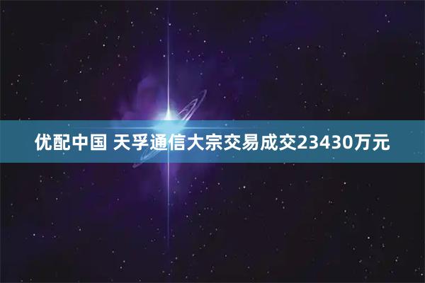 优配中国 天孚通信大宗交易成交23430万元