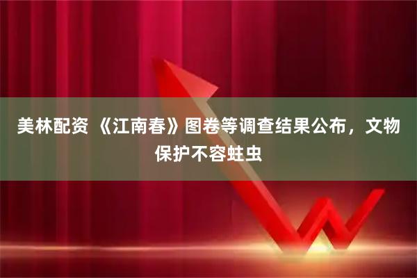 美林配资 《江南春》图卷等调查结果公布，文物保护不容蛀虫