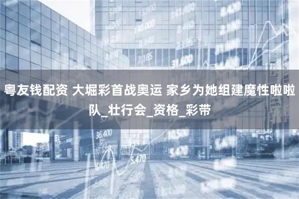 粤友钱配资 大堀彩首战奥运 家乡为她组建魔性啦啦队_壮行会_资格_彩带