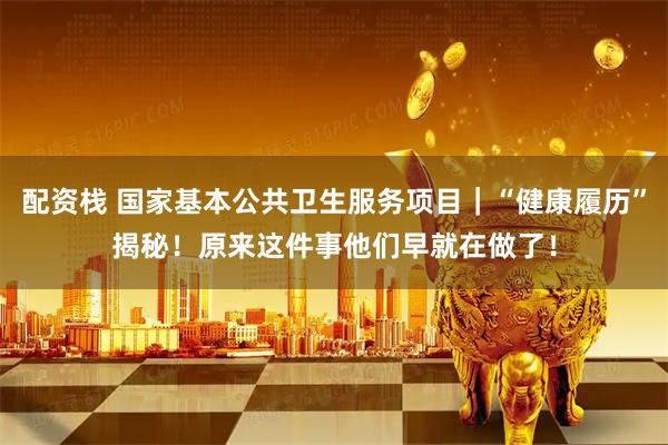 配资栈 国家基本公共卫生服务项目｜“健康履历”揭秘！原来这件事他们早就在做了！