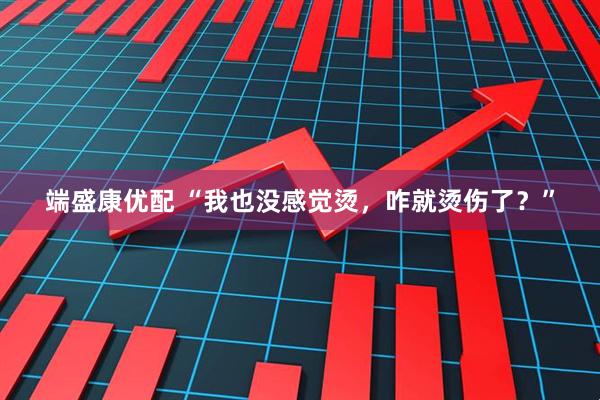 端盛康优配 “我也没感觉烫，咋就烫伤了？”
