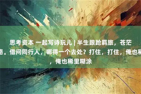 思考资本 一起写诗玩儿 | 半生踉跄羁旅，苍茫不辨归路。借问同行人，哪得一个去处？打住，打住，俺也稀里糊涂
